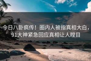 今日八卦疯传！圈内人被指真相大白，91大神紧急回应真相让人瞠目
