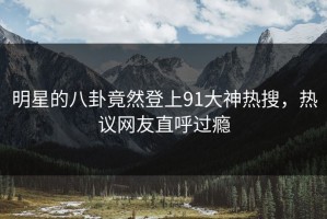 明星的八卦竟然登上91大神热搜，热议网友直呼过瘾
