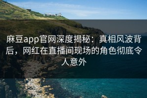 麻豆app官网深度揭秘：真相风波背后，网红在直播间现场的角色彻底令人意外