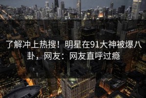 了解冲上热搜！明星在91大神被爆八卦，网友：网友直呼过瘾