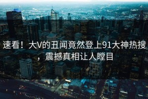 速看！大V的丑闻竟然登上91大神热搜，震撼真相让人瞠目