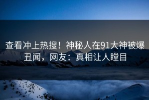 查看冲上热搜！神秘人在91大神被爆丑闻，网友：真相让人瞠目