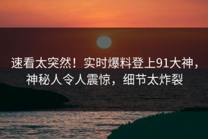 速看太突然！实时爆料登上91大神，神秘人令人震惊，细节太炸裂