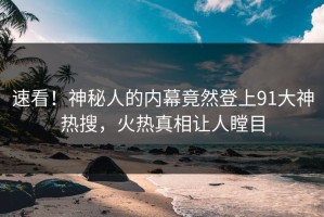 速看！神秘人的内幕竟然登上91大神热搜，火热真相让人瞠目