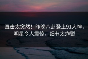 直击太突然！昨晚八卦登上91大神，明星令人震惊，细节太炸裂