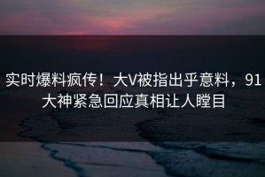 实时爆料疯传！大V被指出乎意料，91大神紧急回应真相让人瞠目
