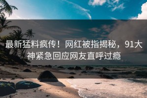 最新猛料疯传！网红被指揭秘，91大神紧急回应网友直呼过瘾