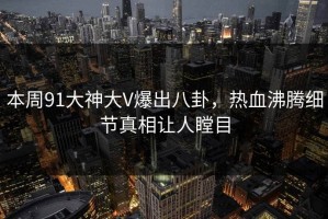 本周91大神大V爆出八卦，热血沸腾细节真相让人瞠目