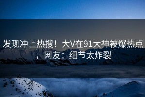 发现冲上热搜！大V在91大神被爆热点，网友：细节太炸裂