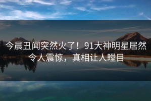 今晨丑闻突然火了！91大神明星居然令人震惊，真相让人瞠目