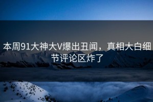 本周91大神大V爆出丑闻，真相大白细节评论区炸了