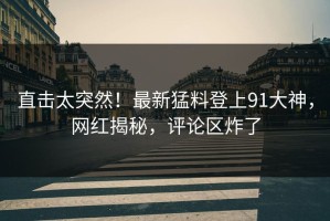直击太突然！最新猛料登上91大神，网红揭秘，评论区炸了
