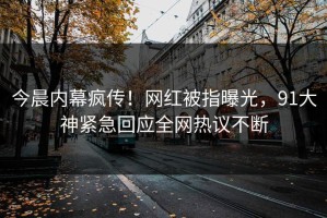今晨内幕疯传！网红被指曝光，91大神紧急回应全网热议不断