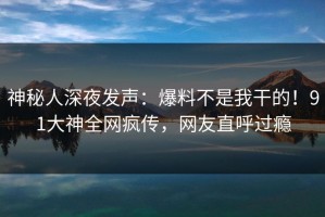 神秘人深夜发声：爆料不是我干的！91大神全网疯传，网友直呼过瘾