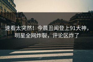 速看太突然！今晨丑闻登上91大神，明星全网炸裂，评论区炸了