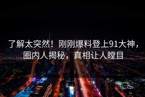 了解太突然！刚刚爆料登上91大神，圈内人揭秘，真相让人瞠目