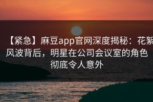 【紧急】麻豆app官网深度揭秘：花絮风波背后，明星在公司会议室的角色彻底令人意外