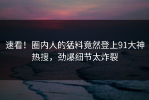 速看！圈内人的猛料竟然登上91大神热搜，劲爆细节太炸裂