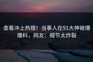 查看冲上热搜！当事人在91大神被爆爆料，网友：细节太炸裂