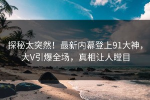 探秘太突然！最新内幕登上91大神，大V引爆全场，真相让人瞠目