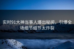 实时91大神当事人爆出秘闻，引爆全场细节细节太炸裂