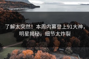 了解太突然！本周内幕登上91大神，明星揭秘，细节太炸裂