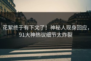 花絮终于有下文了！神秘人现身回应，91大神热议细节太炸裂