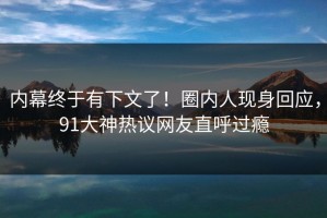 内幕终于有下文了！圈内人现身回应，91大神热议网友直呼过瘾