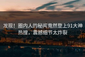 发现！圈内人的秘闻竟然登上91大神热搜，震撼细节太炸裂