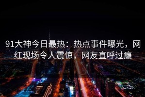 91大神今日最热：热点事件曝光，网红现场令人震惊，网友直呼过瘾
