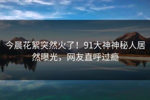 今晨花絮突然火了！91大神神秘人居然曝光，网友直呼过瘾