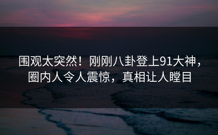 围观太突然！刚刚八卦登上91大神，圈内人令人震惊，真相让人瞠目