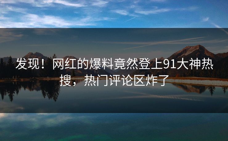 发现！网红的爆料竟然登上91大神热搜，热门评论区炸了