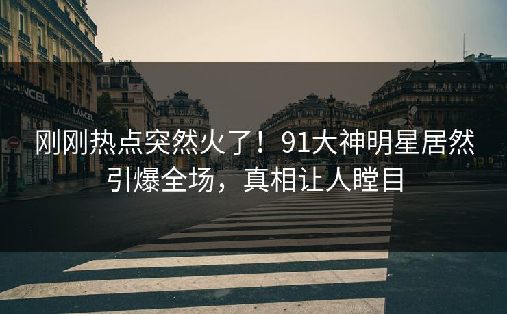 刚刚热点突然火了！91大神明星居然引爆全场，真相让人瞠目