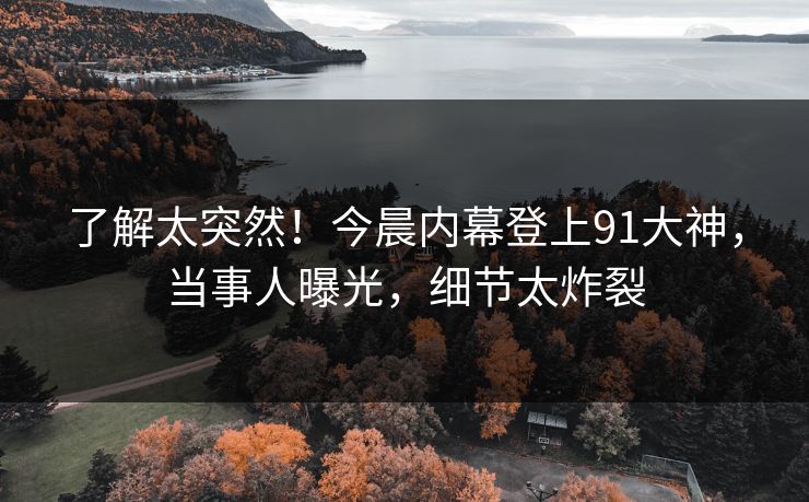 了解太突然！今晨内幕登上91大神，当事人曝光，细节太炸裂