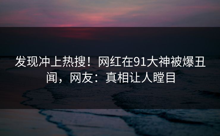 发现冲上热搜！网红在91大神被爆丑闻，网友：真相让人瞠目