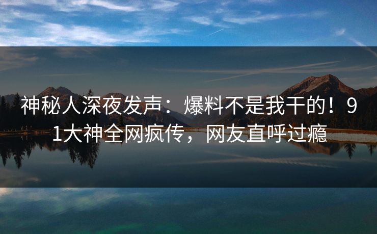 神秘人深夜发声：爆料不是我干的！91大神全网疯传，网友直呼过瘾