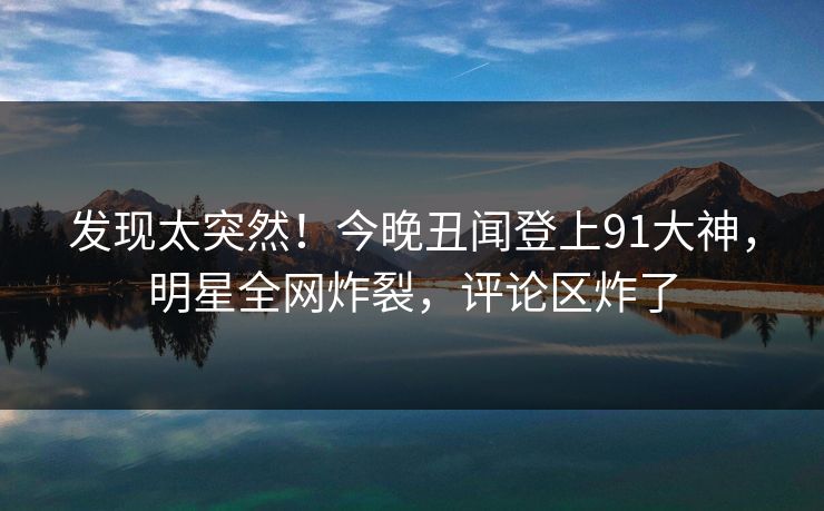 发现太突然！今晚丑闻登上91大神，明星全网炸裂，评论区炸了