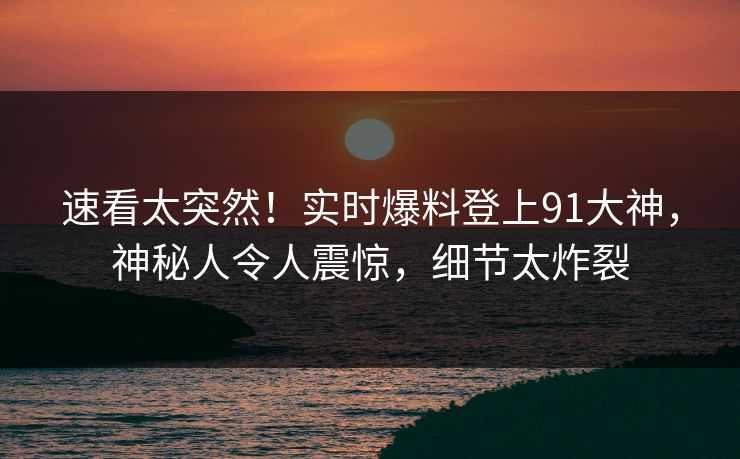 速看太突然！实时爆料登上91大神，神秘人令人震惊，细节太炸裂