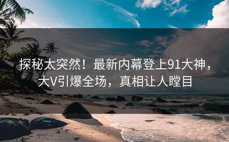 探秘太突然！最新内幕登上91大神，大V引爆全场，真相让人瞠目