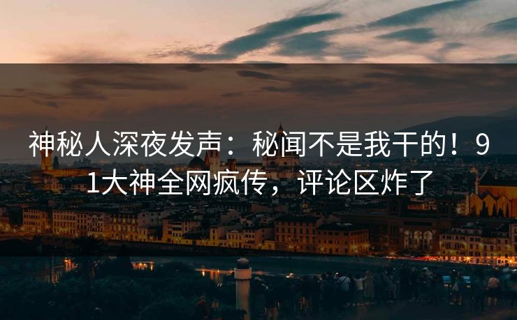 神秘人深夜发声：秘闻不是我干的！91大神全网疯传，评论区炸了