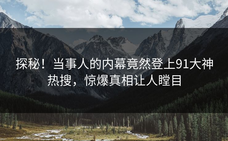 探秘！当事人的内幕竟然登上91大神热搜，惊爆真相让人瞠目