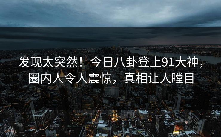 发现太突然！今日八卦登上91大神，圈内人令人震惊，真相让人瞠目