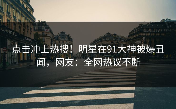 点击冲上热搜！明星在91大神被爆丑闻，网友：全网热议不断