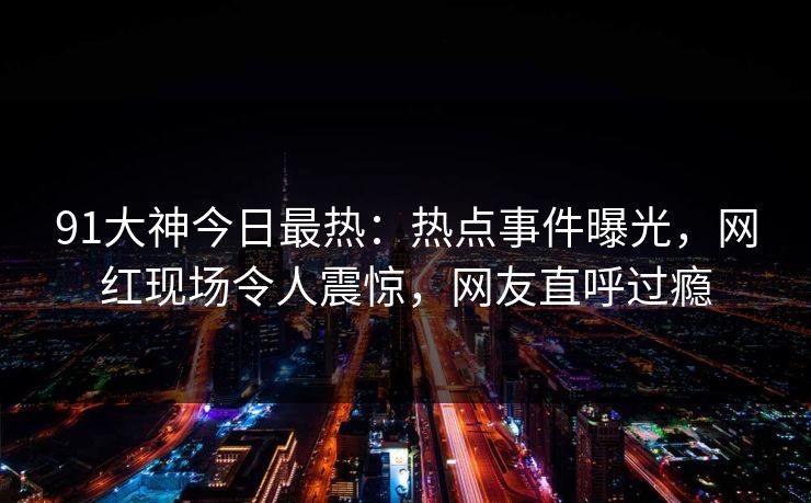 91大神今日最热：热点事件曝光，网红现场令人震惊，网友直呼过瘾