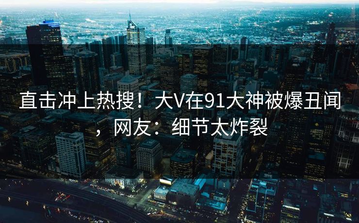 直击冲上热搜！大V在91大神被爆丑闻，网友：细节太炸裂