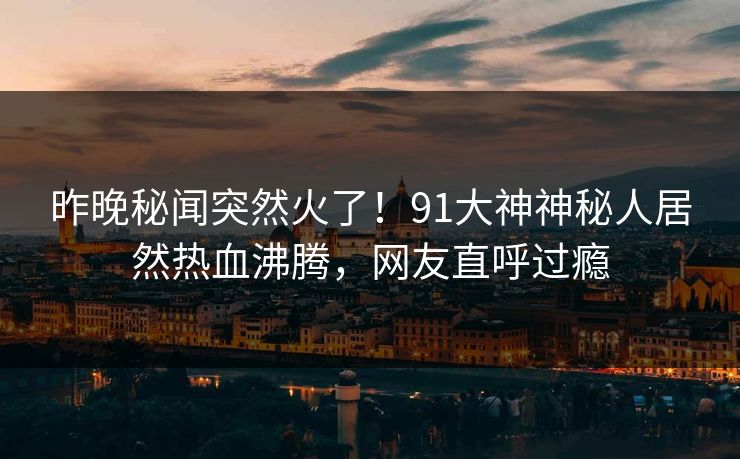 昨晚秘闻突然火了！91大神神秘人居然热血沸腾，网友直呼过瘾