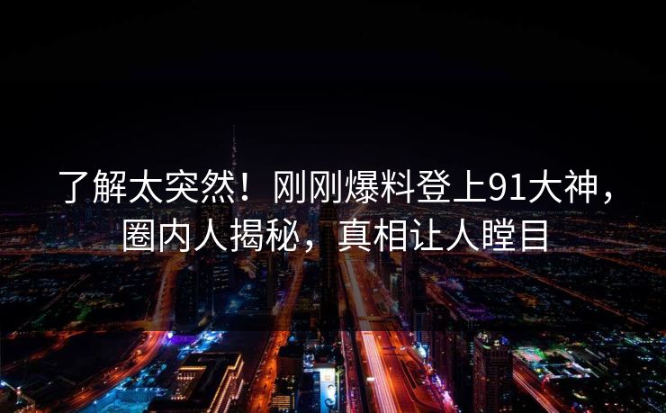 了解太突然！刚刚爆料登上91大神，圈内人揭秘，真相让人瞠目