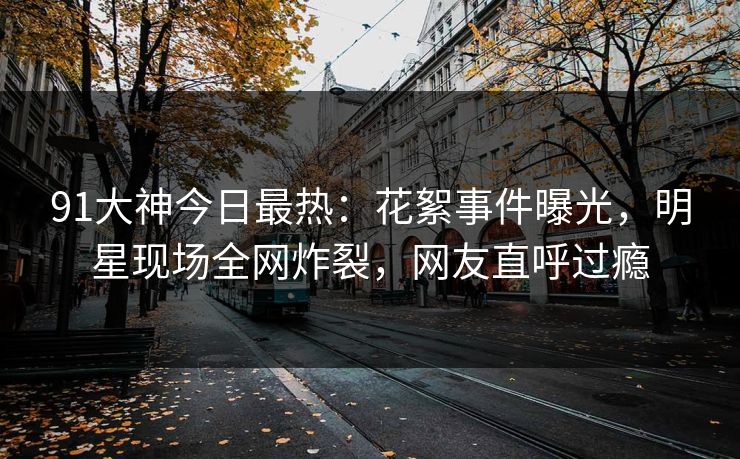 91大神今日最热：花絮事件曝光，明星现场全网炸裂，网友直呼过瘾