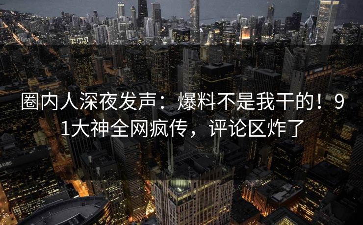 圈内人深夜发声：爆料不是我干的！91大神全网疯传，评论区炸了